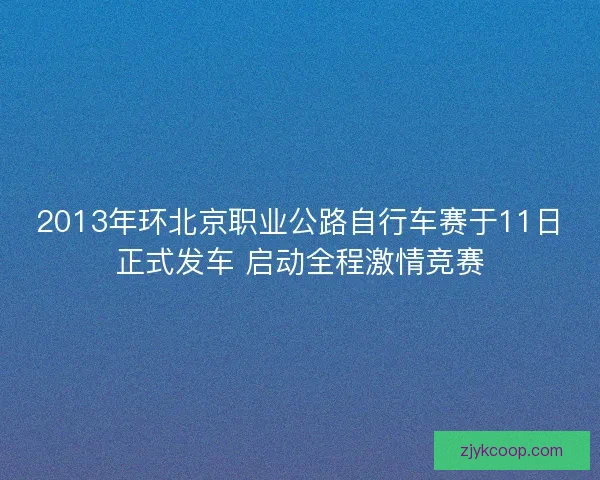 2013年环北京职业公路自行车赛于11日正式发车 启动全程激情竞赛