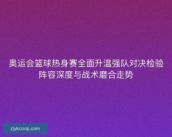 奥运会篮球热身赛全面升温强队对决检验阵容深度与战术磨合走势