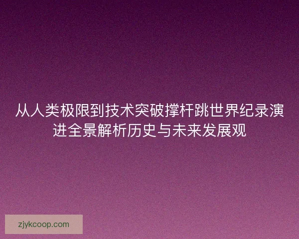 从人类极限到技术突破撑杆跳世界纪录演进全景解析历史与未来发展观